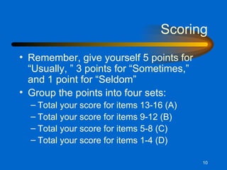 Scoring Remember, give yourself 5 points for “Usually, ” 3 points for “Sometimes,” and 1 point for “Seldom” Group the points into four sets: Total your score for items 13-16 (A) Total your score for items 9-12 (B) Total your score for items 5-8 (C) Total your score for items 1-4 (D) 