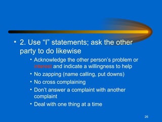 2. Use “I” statements; ask the other party to do likewise Acknowledge the other person’s problem or  interest  and indicate a willingness to help No zapping (name calling, put downs) No cross complaining Don’t answer a complaint with another complaint Deal with one thing at a time 