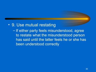9. Use mutual restating If either party feels misunderstood, agree to restate what the misunderstood person has said until the latter feels he or she has been understood correctly 