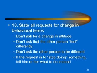 10. State all requests for change in behavioral terms Don’t ask for a change in attitude Don’t ask that the other person “feel” differently Don’t ask the other person to be different If the request is to “stop doing” something, tell him or her what to do instead 