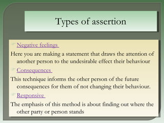 Types of assertion Negative feelings   Here you are making a statement that draws the attention of another person to the undesirable effect their behaviour  Consequences   This technique informs the other person of the future consequences for them of not changing their behaviour.  Responsive   The emphasis of this method is about finding out where the other party or person stands  