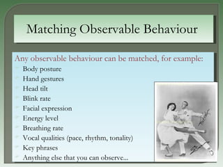 Matching Observable Behaviour   Any observable behaviour can be matched, for example:   Body posture Hand gestures Head tilt Blink rate Facial expression Energy level Breathing rate Vocal qualities (pace, rhythm, tonality) Key phrases Anything else that you can observe...   