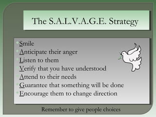 The S.A.L.V.A.G.E. Strategy  S mile  A nticipate their anger  L isten to them  V erify that you have understood  A ttend to their needs  G uarantee that something will be done  E ncourage them to change direction  Remember to give people choices  