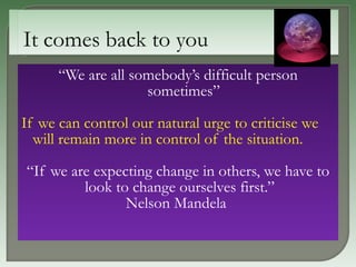 “ We are all somebody’s difficult person sometimes” If we can control our natural urge to criticise we will remain more in control of the situation. “ If we are expecting change in others, we have to look to change ourselves first.”  Nelson Mandela   