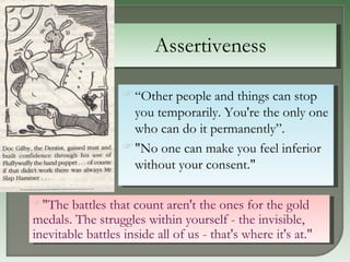 Assertiveness “ Other people and things can stop you temporarily. You're the only one who can do it permanently”.  "No one can make you feel inferior without your consent."  "The battles that count aren't the ones for the gold medals. The struggles within yourself - the invisible, inevitable battles inside all of us - that's where it's at."  