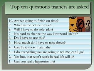 10. Are we going to finish on time? 9.  When is the coffee break? 8.  Will I have to do role- play? 7  It’s hard to change the way I respond isn’t it?  6.  Do I have to use this? 5.  How much do I have to note down?  4.  Can I use these materials? 3.  I do everything you are going to tell me, can I go? 2.  Yes but, that won’t work in real life will it? 1.  Can you really hypnotise me?  Top ten questions trainers are asked 