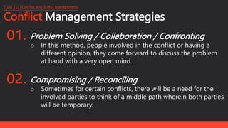 Conflict Management Strategies
EDM 212│Conflict and Stress Management
Problem Solving / Collaboration / Confronting
o In this method, people involved in the conflict or having a
different opinion, they come forward to discuss the problem
at hand with a very open mind.
Compromising / Reconciling
o Sometimes for certain conflicts, there will be a need for the
involved parties to think of a middle path wherein both parties
will be temporary.
 