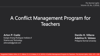 A Conflict Management Program for
Teachers
The Normal Lights
Volume 10, No. 2 (2016)
Arlon P. Cadiz
Eulogio Amang Rodriguez Institute of
Science and Technology
arloncadiz@gmail.com
Danilo H. Villena
Adelina H. Velaso
Philippine Normal University
Suggested Citation: Arlon, A. P., Villena, D. H. & Velaso, A. H. (2016). A Conflict Management Program for Teachers. The Normal Lights, 10(2), 127 – 156.
 