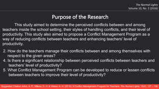 The Normal Lights
Volume 10, No. 2 (2016)
Suggested Citation: Arlon, A. P., Villena, D. H. & Velaso, A. H. (2016). A Conflict Management Program for Teachers. The Normal Lights, 10(2), 127 – 156.
Purpose of the Research
This study aimed to determine the perceived conflicts between and among
teachers inside the school setting, their styles of handling conflicts, and their level of
productivity. This study also aimed to propose a Conflict Management Program as a
way of reducing conflicts between teachers and enhancing teachers’ level of
productivity.
2. How do the teachers manage their conflicts between and among themselves with
respect to the given areas?
4. Is there a significant relationship between perceived conflicts between teachers and
teachers’ level of productivity?
5. What Conflict Management Program can be developed to reduce or lessen conflicts
between teachers to improve their level of productivity?
 
