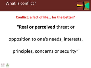 What is conflict?
“Real or perceived threat or
opposition to one’s needs, interests,
principles, concerns or security”
Con...