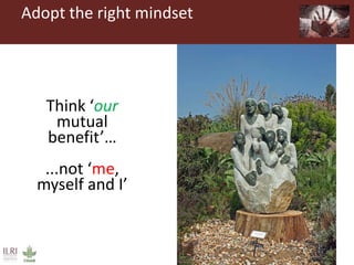 Adopt the right mindset
Think
‘abundance’
not ‘scarcity’Think ‘our
mutual
benefit’…
...not ‘me,
myself and I’
 