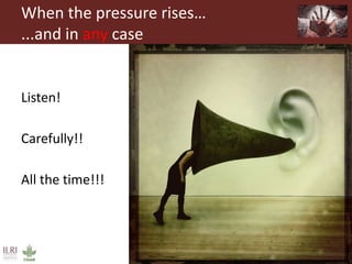 When the pressure rises…
...and in any case
Listen!
Carefully!!
All the time!!!
 