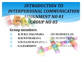INTRODUCTION TO
INTERPERSONAL COMMUNICATION
ASSIGNMENT NO 01
GROUP NO 05
Group members
 K.W.R.C.P.KUMARA (TC/IS/2010/CS 10)
 D.H.WITHARANA (TC/IS/2010/CS/27)
 S.W.N.S.SUMANAPALA (TC/IS/2010/CS/29)
 G.S.DARSHINI (TC/IS/2010/CS/07)
 