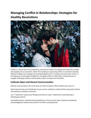 Managing Conflict in Relationships: Strategies for
Healthy Resolutions
Conflict is a natural part of any relationship, and how we handle it can significantly impact the strength
and longevity of our connections. Rather than avoiding or suppressing conflict, it's essential to develop
effective strategies for managing and resolving disagreements in a healthy and constructive manner. In
this blog post, we will explore strategies for managing conflict in relationships, empowering you to
navigate challenging situations with empathy, respect, and open communication.
Cultivate Open and Honest Communication
Effective communication is the cornerstone of conflict resolution. When conflicts arise, focus on:
Active listening: Give your full attention to your partner, seeking to understand their perspective without
interrupting or jumping to conclusions.
Use "I" statements: Express your feelings and concerns using "I" statements to avoid blaming or
attacking your partner.
Avoid defensiveness: Instead of becoming defensive, strive to remain open-minded and empathetic,
acknowledging the validity of your partner's emotions and experiences.
 