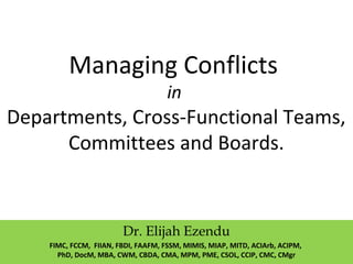 Managing Conflicts
in
Departments, Cross-Functional Teams,
Committees and Boards.
Dr. Elijah Ezendu
FIMC, FCCM, FIIAN, FBDI, FAAFM, FSSM, MIMIS, MIAP, MITD, ACIArb, ACIPM,
PhD, DocM, MBA, CWM, CBDA, CMA, MPM, PME, CSOL, CCIP, CMC, CMgr
 