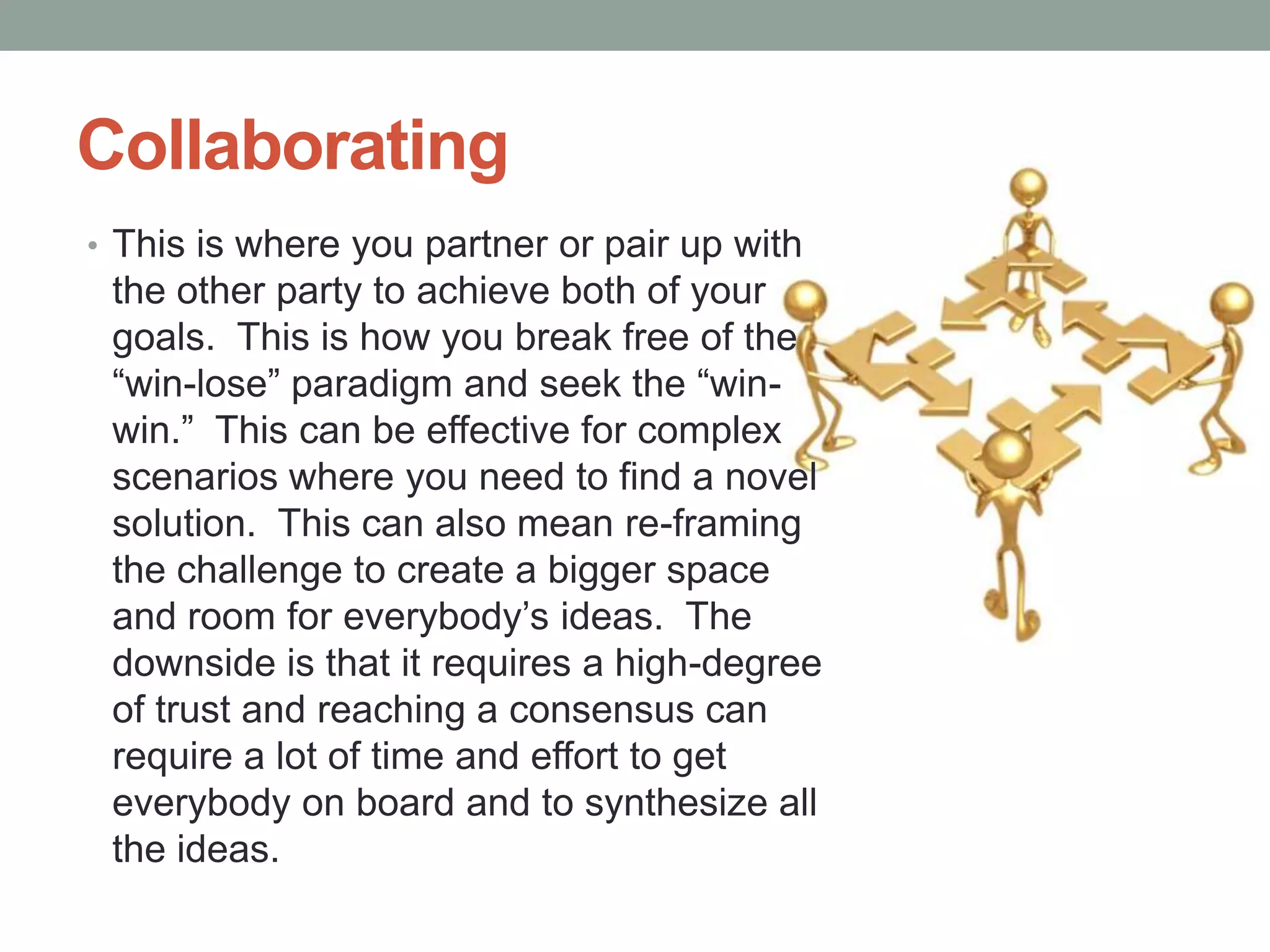 Collaborating
• This is where you partner or pair up with
the other party to achieve both of your
goals. This is how you break free of the
―win-lose‖ paradigm and seek the ―win-
win.‖ This can be effective for complex
scenarios where you need to find a novel
solution. This can also mean re-framing
the challenge to create a bigger space
and room for everybody’s ideas. The
downside is that it requires a high-degree
of trust and reaching a consensus can
require a lot of time and effort to get
everybody on board and to synthesize all
the ideas.
 