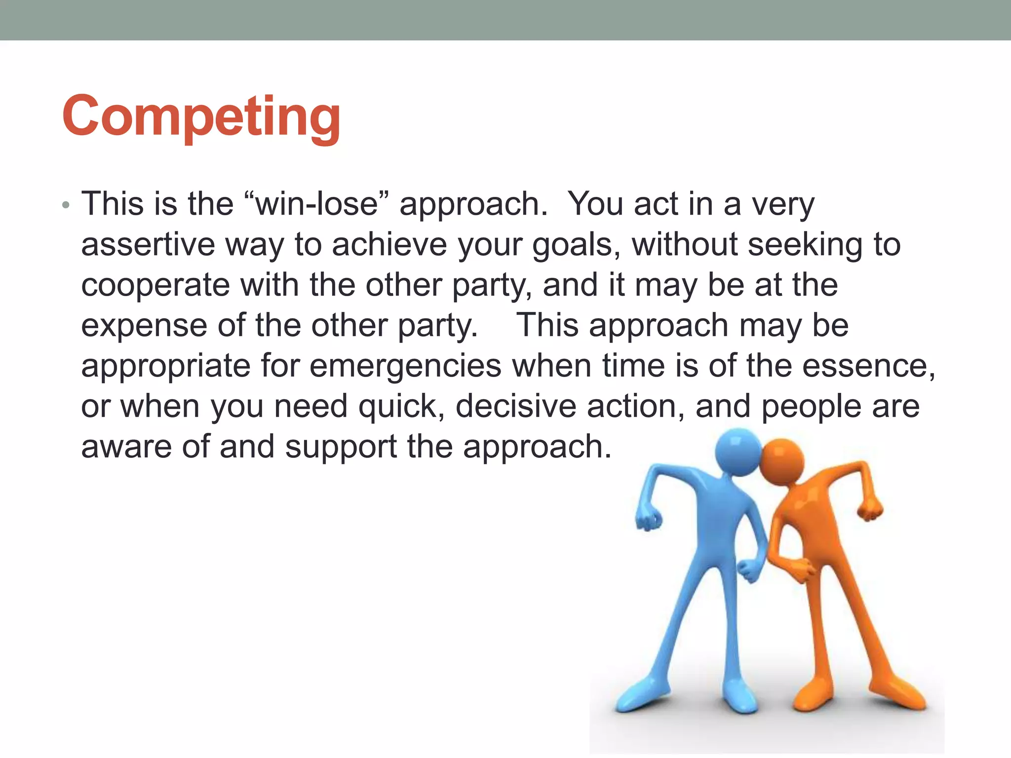 Competing
• This is the ―win-lose‖ approach. You act in a very
assertive way to achieve your goals, without seeking to
cooperate with the other party, and it may be at the
expense of the other party. This approach may be
appropriate for emergencies when time is of the essence,
or when you need quick, decisive action, and people are
aware of and support the approach.
 