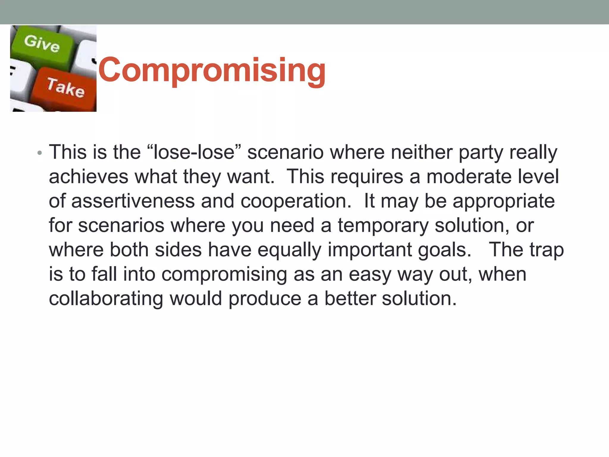 Compromising
• This is the ―lose-lose‖ scenario where neither party really
achieves what they want. This requires a moderate level
of assertiveness and cooperation. It may be appropriate
for scenarios where you need a temporary solution, or
where both sides have equally important goals. The trap
is to fall into compromising as an easy way out, when
collaborating would produce a better solution.
 