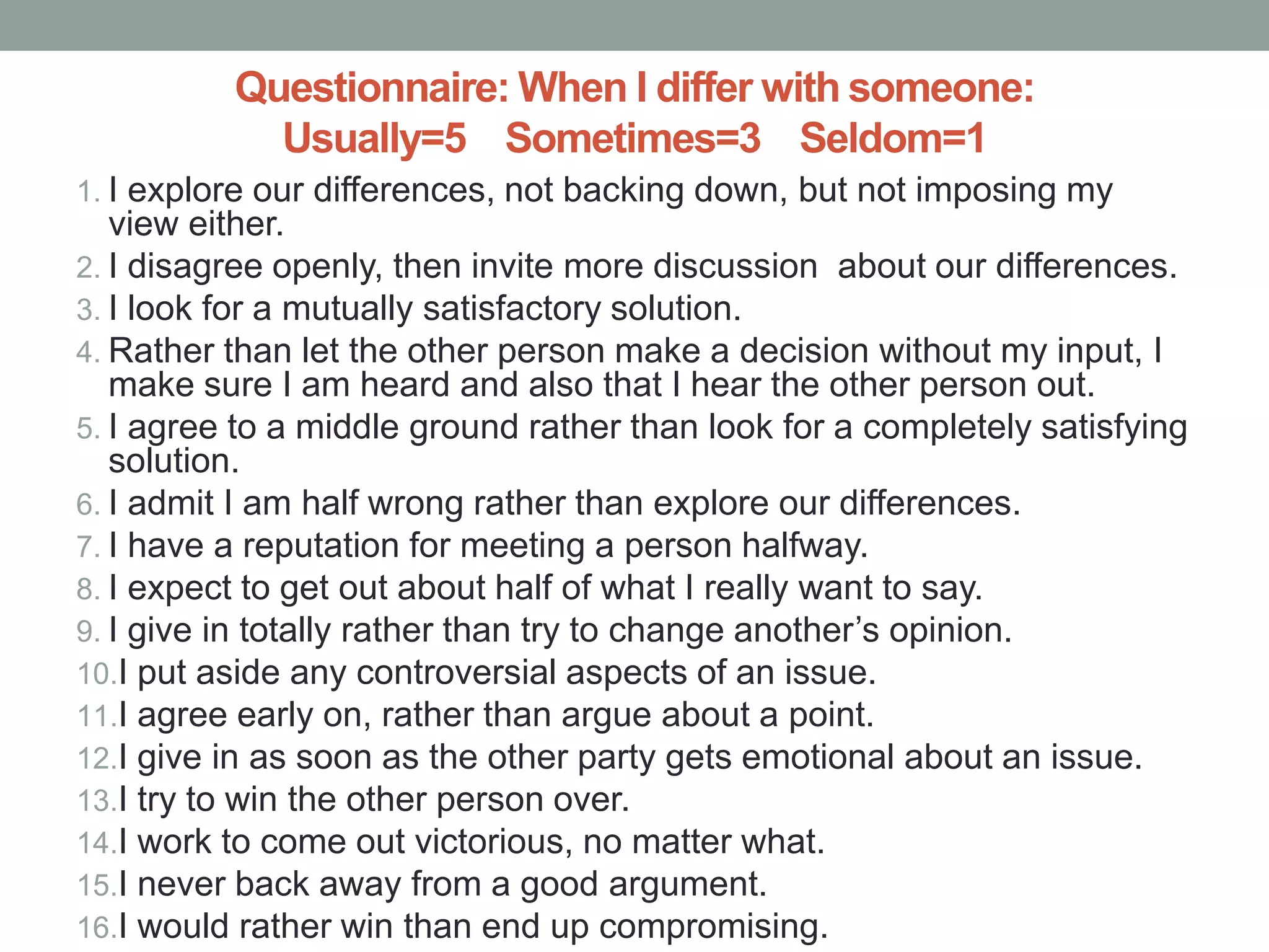 Questionnaire: When I differ with someone:
Usually=5 Sometimes=3 Seldom=1
1. I explore our differences, not backing down, but not imposing my
view either.
2. I disagree openly, then invite more discussion about our differences.
3. I look for a mutually satisfactory solution.
4. Rather than let the other person make a decision without my input, I
make sure I am heard and also that I hear the other person out.
5. I agree to a middle ground rather than look for a completely satisfying
solution.
6. I admit I am half wrong rather than explore our differences.
7. I have a reputation for meeting a person halfway.
8. I expect to get out about half of what I really want to say.
9. I give in totally rather than try to change another’s opinion.
10.I put aside any controversial aspects of an issue.
11.I agree early on, rather than argue about a point.
12.I give in as soon as the other party gets emotional about an issue.
13.I try to win the other person over.
14.I work to come out victorious, no matter what.
15.I never back away from a good argument.
16.I would rather win than end up compromising.
 