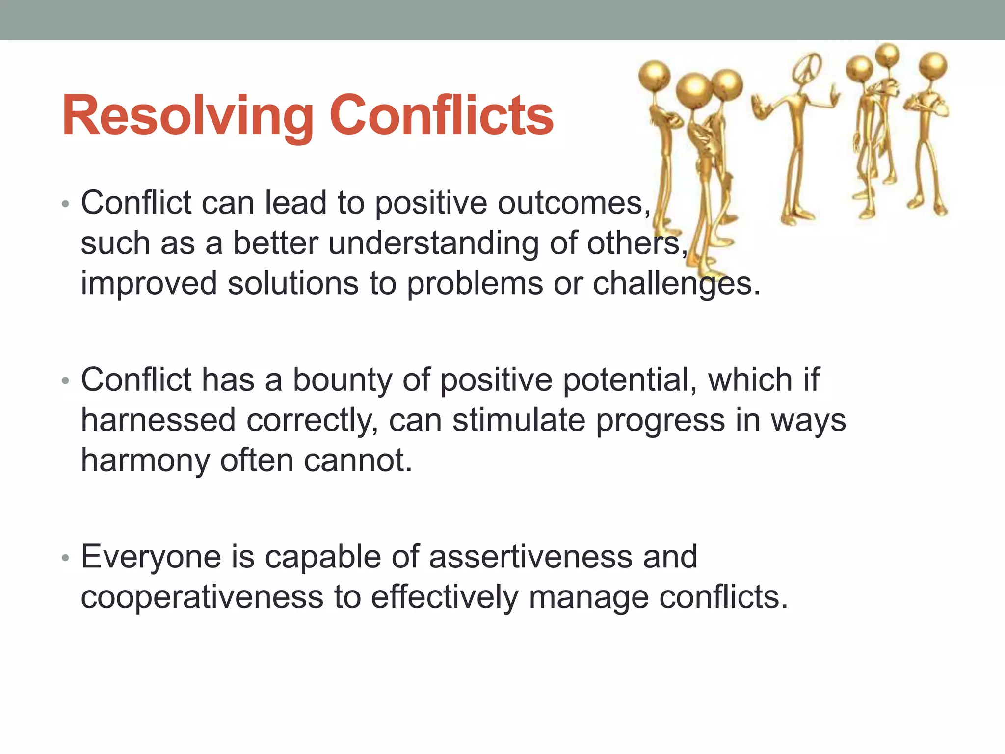 Resolving Conflicts
• Conflict can lead to positive outcomes,
such as a better understanding of others,
improved solutions to problems or challenges.
• Conflict has a bounty of positive potential, which if
harnessed correctly, can stimulate progress in ways
harmony often cannot.
• Everyone is capable of assertiveness and
cooperativeness to effectively manage conflicts.
 