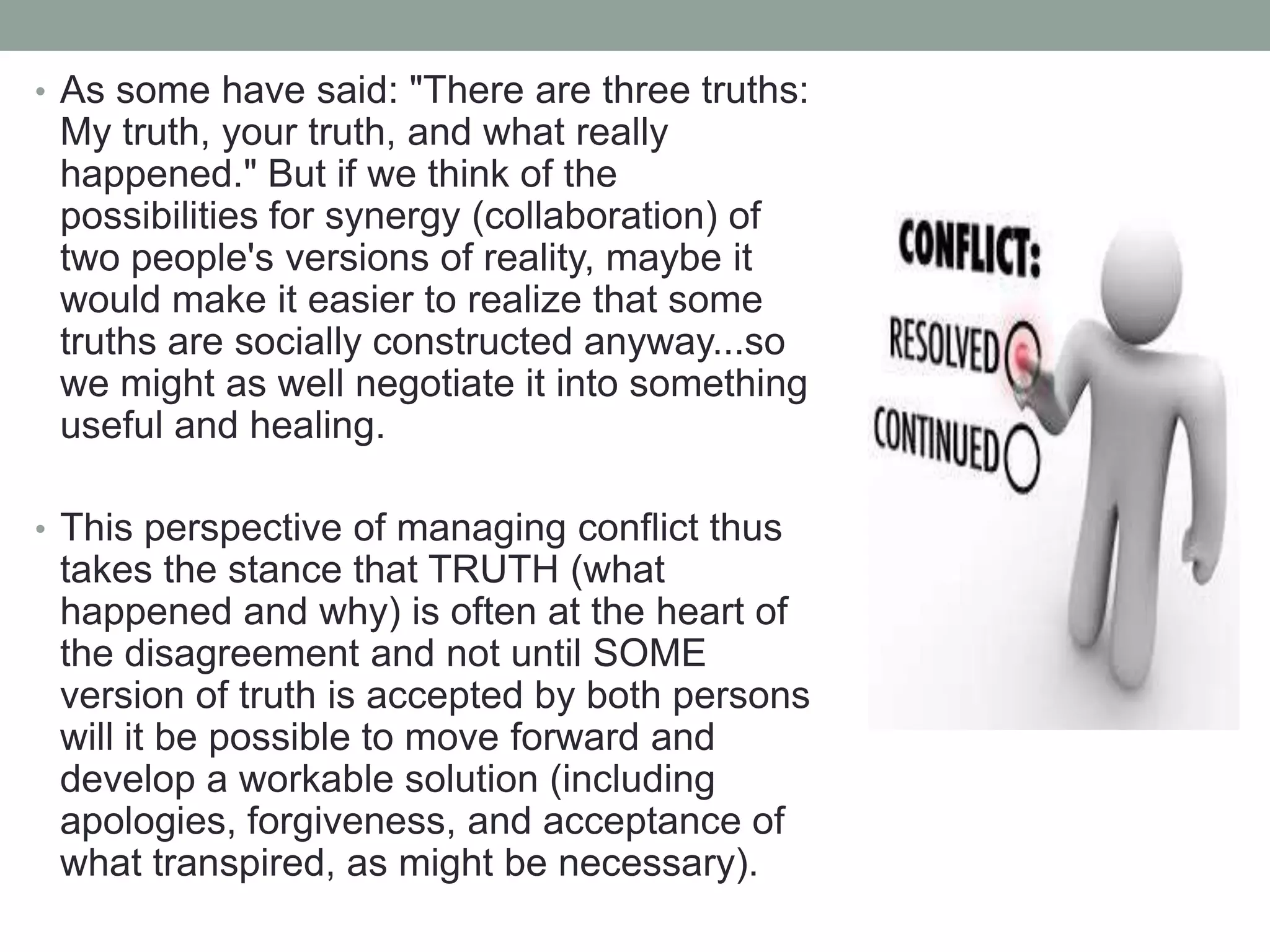 • As some have said: "There are three truths:
My truth, your truth, and what really
happened." But if we think of the
possibilities for synergy (collaboration) of
two people's versions of reality, maybe it
would make it easier to realize that some
truths are socially constructed anyway...so
we might as well negotiate it into something
useful and healing.
• This perspective of managing conflict thus
takes the stance that TRUTH (what
happened and why) is often at the heart of
the disagreement and not until SOME
version of truth is accepted by both persons
will it be possible to move forward and
develop a workable solution (including
apologies, forgiveness, and acceptance of
what transpired, as might be necessary).
 