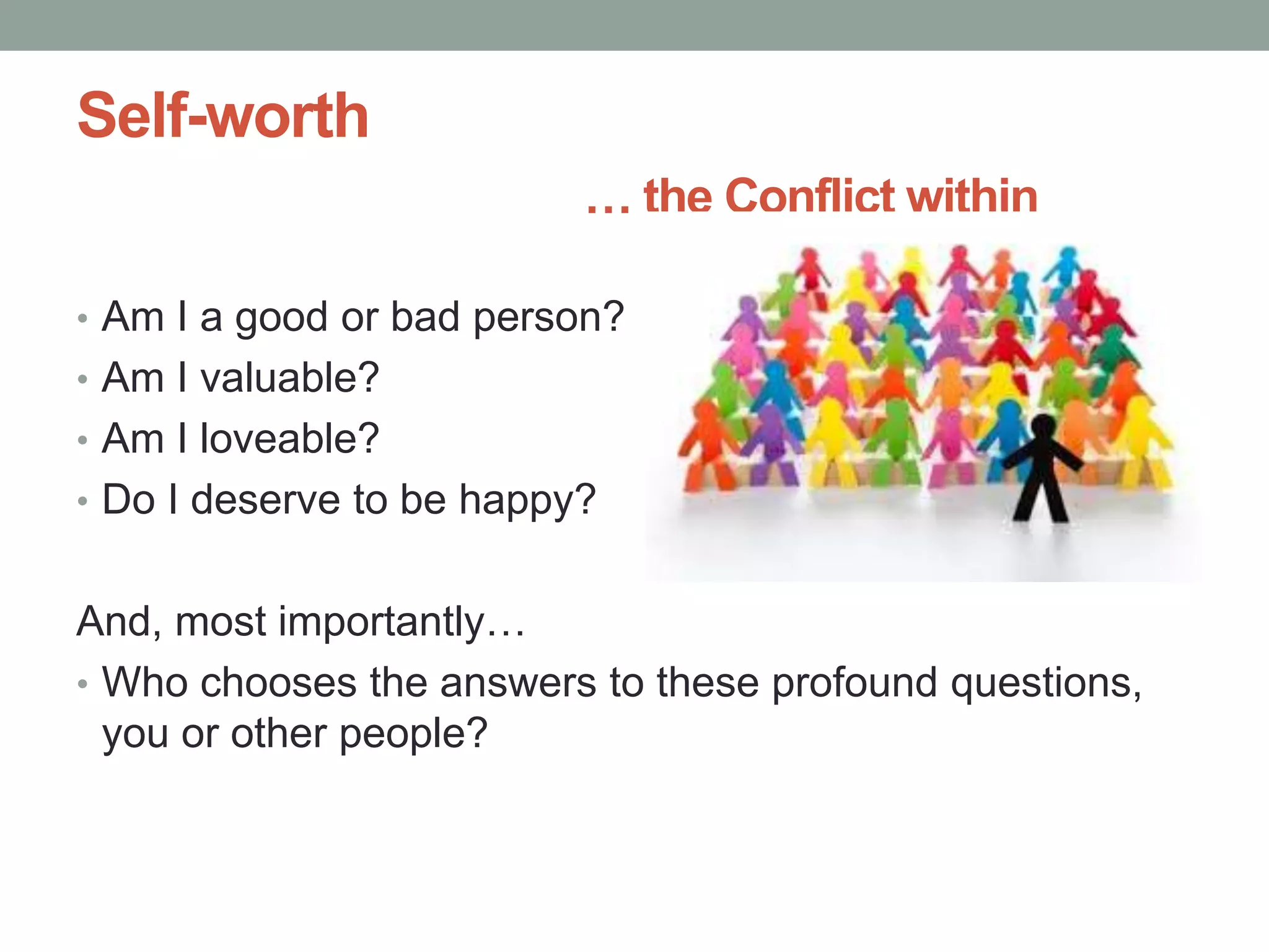 Self-worth
… the Conflict within
• Am I a good or bad person?
• Am I valuable?
• Am I loveable?
• Do I deserve to be happy?
And, most importantly…
• Who chooses the answers to these profound questions,
you or other people?
 