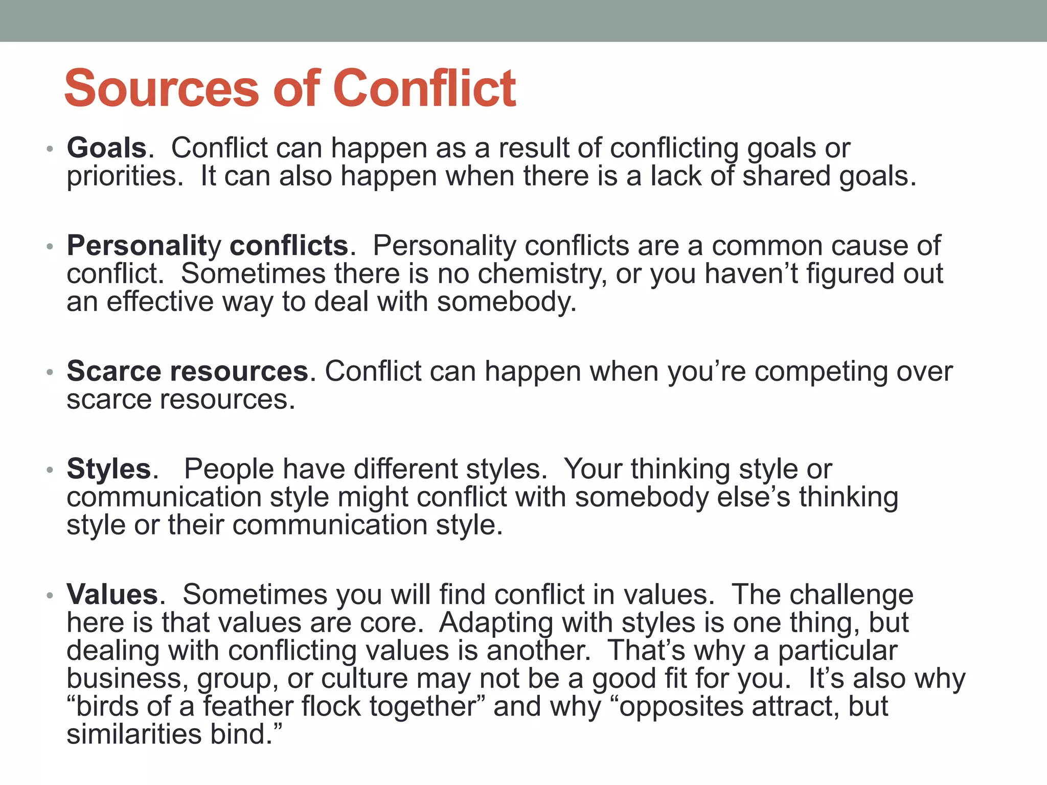 Sources of Conflict
• Goals. Conflict can happen as a result of conflicting goals or
priorities. It can also happen when there is a lack of shared goals.
• Personality conflicts. Personality conflicts are a common cause of
conflict. Sometimes there is no chemistry, or you haven’t figured out
an effective way to deal with somebody.
• Scarce resources. Conflict can happen when you’re competing over
scarce resources.
• Styles. People have different styles. Your thinking style or
communication style might conflict with somebody else’s thinking
style or their communication style.
• Values. Sometimes you will find conflict in values. The challenge
here is that values are core. Adapting with styles is one thing, but
dealing with conflicting values is another. That’s why a particular
business, group, or culture may not be a good fit for you. It’s also why
―birds of a feather flock together‖ and why ―opposites attract, but
similarities bind.‖
 