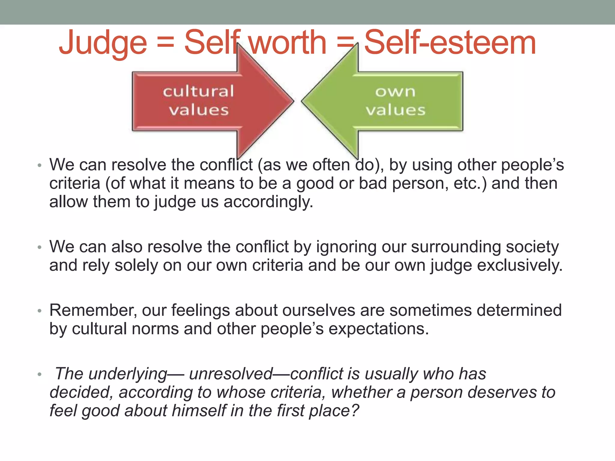 Judge = Self worth = Self-esteem
• We can resolve the conflict (as we often do), by using other people’s
criteria (of what it means to be a good or bad person, etc.) and then
allow them to judge us accordingly.
• We can also resolve the conflict by ignoring our surrounding society
and rely solely on our own criteria and be our own judge exclusively.
• Remember, our feelings about ourselves are sometimes determined
by cultural norms and other people’s expectations.
• The underlying— unresolved—conflict is usually who has
decided, according to whose criteria, whether a person deserves to
feel good about himself in the first place?
 