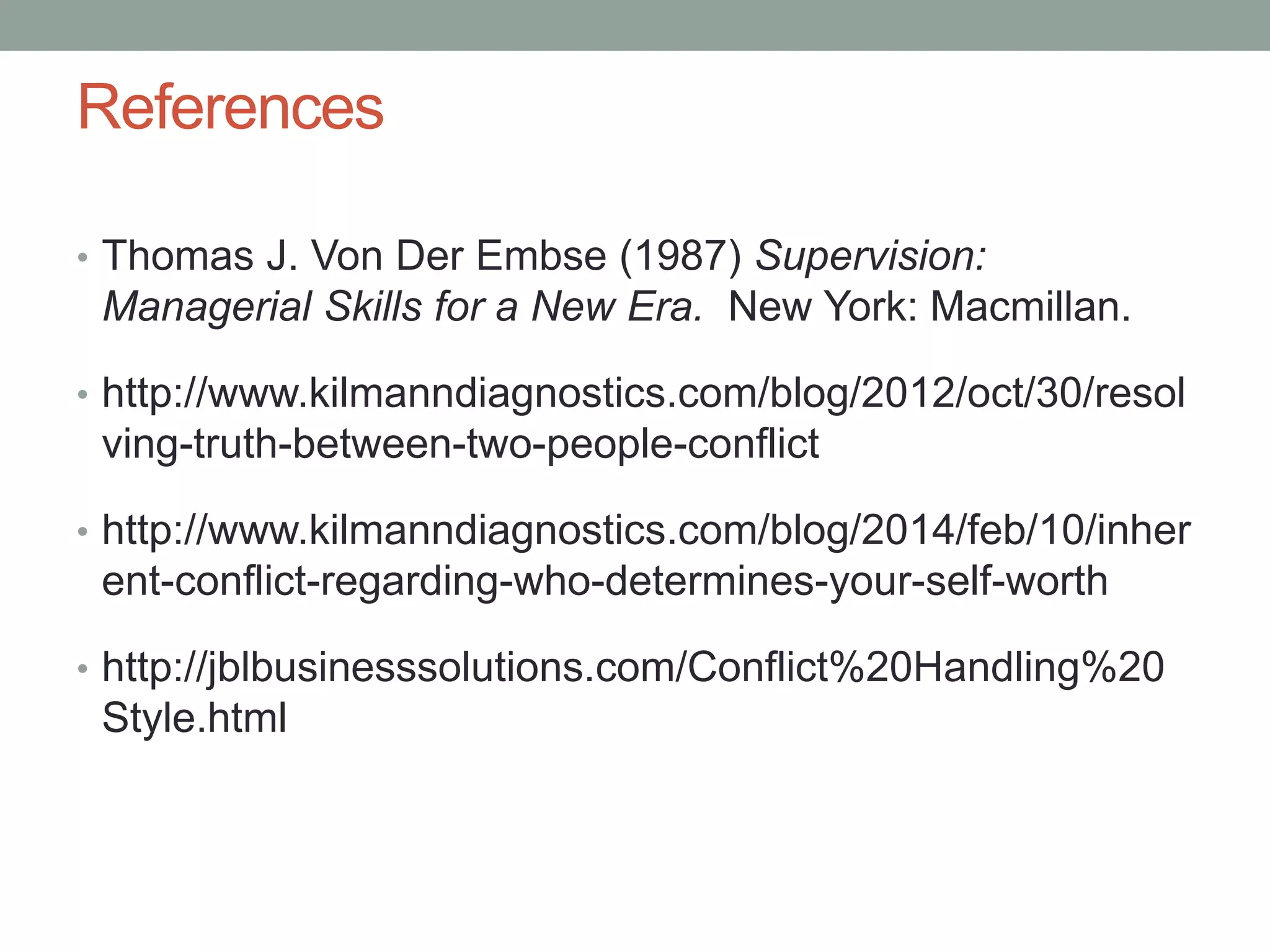 References
• Thomas J. Von Der Embse (1987) Supervision:
Managerial Skills for a New Era. New York: Macmillan.
• http://www.kilmanndiagnostics.com/blog/2012/oct/30/resol
ving-truth-between-two-people-conflict
• http://www.kilmanndiagnostics.com/blog/2014/feb/10/inher
ent-conflict-regarding-who-determines-your-self-worth
• http://jblbusinesssolutions.com/Conflict%20Handling%20
Style.html
 