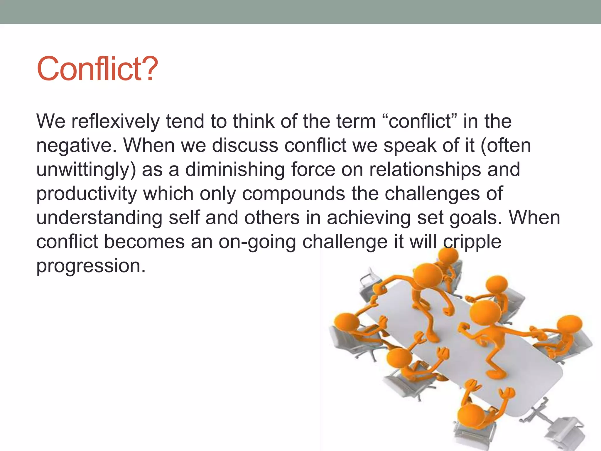 Conflict?
We reflexively tend to think of the term ―conflict‖ in the
negative. When we discuss conflict we speak of it (often
unwittingly) as a diminishing force on relationships and
productivity which only compounds the challenges of
understanding self and others in achieving set goals. When
conflict becomes an on-going challenge it will cripple
progression.
 