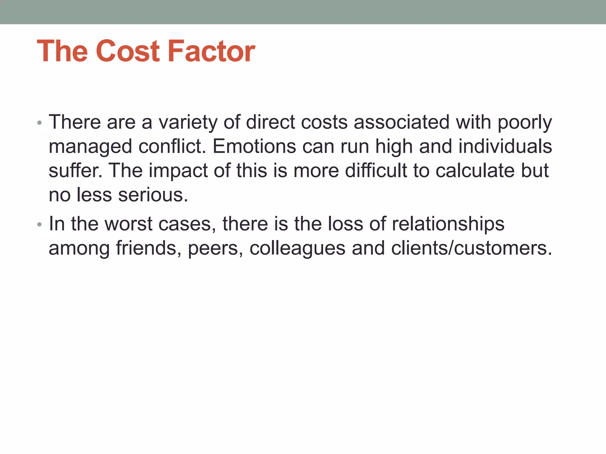 The Cost Factor
• There are a variety of direct costs associated with poorly
managed conflict. Emotions can run high and individuals
suffer. The impact of this is more difficult to calculate but
no less serious.
• In the worst cases, there is the loss of relationships
among friends, peers, colleagues and clients/customers.
 