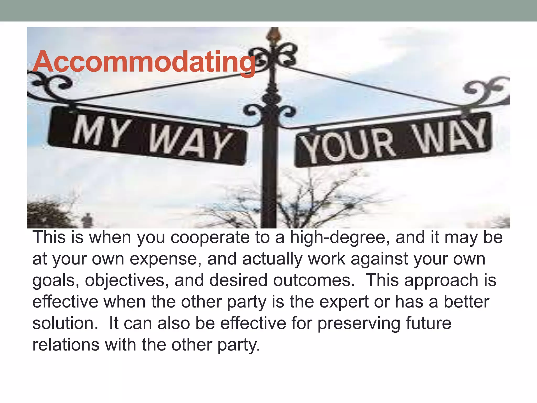 Accommodating
This is when you cooperate to a high-degree, and it may be
at your own expense, and actually work against your own
goals, objectives, and desired outcomes. This approach is
effective when the other party is the expert or has a better
solution. It can also be effective for preserving future
relations with the other party.
 