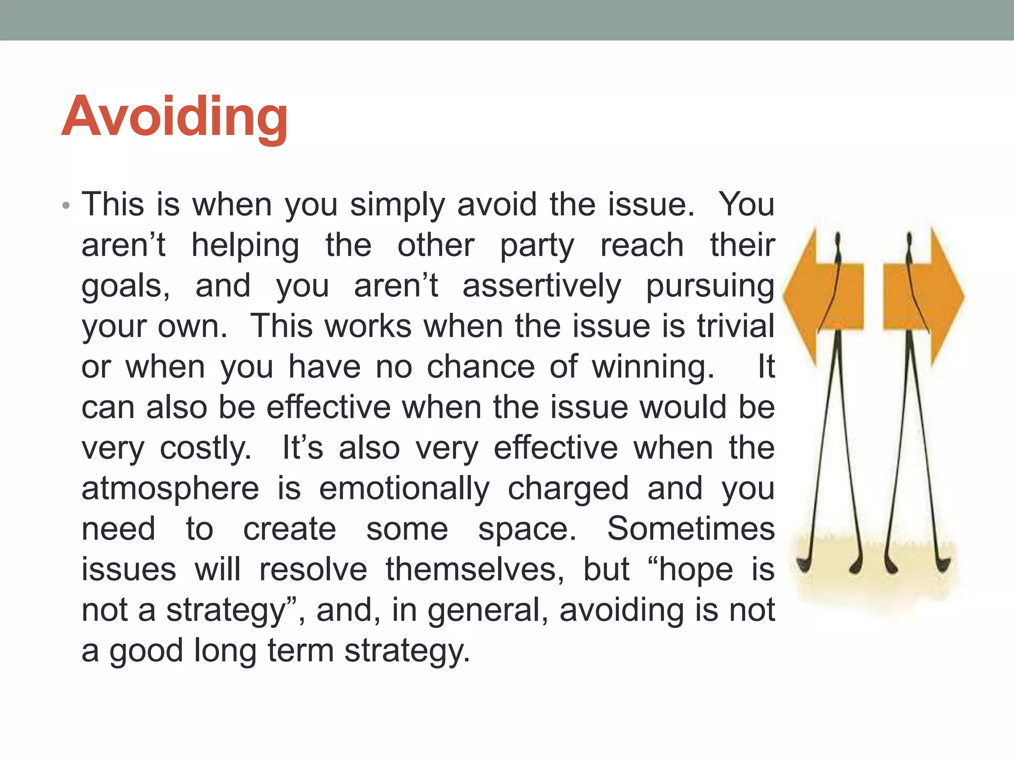Avoiding
• This is when you simply avoid the issue. You
aren’t helping the other party reach their
goals, and you aren’t assertively pursuing
your own. This works when the issue is trivial
or when you have no chance of winning. It
can also be effective when the issue would be
very costly. It’s also very effective when the
atmosphere is emotionally charged and you
need to create some space. Sometimes
issues will resolve themselves, but ―hope is
not a strategy‖, and, in general, avoiding is not
a good long term strategy.
 