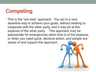 Competing
• This is the ―win-lose‖ approach. You act in a very
assertive way to achieve your goals, without seeking to
cooperate with the other party, and it may be at the
expense of the other party. This approach may be
appropriate for emergencies when time is of the essence,
or when you need quick, decisive action, and people are
aware of and support the approach.
 