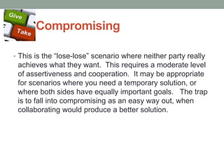 Compromising
• This is the ―lose-lose‖ scenario where neither party really
achieves what they want. This requires a moderate level
of assertiveness and cooperation. It may be appropriate
for scenarios where you need a temporary solution, or
where both sides have equally important goals. The trap
is to fall into compromising as an easy way out, when
collaborating would produce a better solution.
 