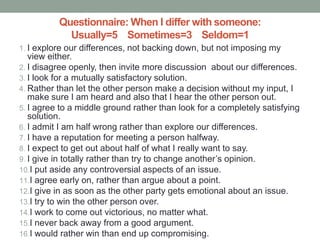 Questionnaire: When I differ with someone:
Usually=5 Sometimes=3 Seldom=1
1. I explore our differences, not backing down, but not imposing my
view either.
2. I disagree openly, then invite more discussion about our differences.
3. I look for a mutually satisfactory solution.
4. Rather than let the other person make a decision without my input, I
make sure I am heard and also that I hear the other person out.
5. I agree to a middle ground rather than look for a completely satisfying
solution.
6. I admit I am half wrong rather than explore our differences.
7. I have a reputation for meeting a person halfway.
8. I expect to get out about half of what I really want to say.
9. I give in totally rather than try to change another’s opinion.
10.I put aside any controversial aspects of an issue.
11.I agree early on, rather than argue about a point.
12.I give in as soon as the other party gets emotional about an issue.
13.I try to win the other person over.
14.I work to come out victorious, no matter what.
15.I never back away from a good argument.
16.I would rather win than end up compromising.
 