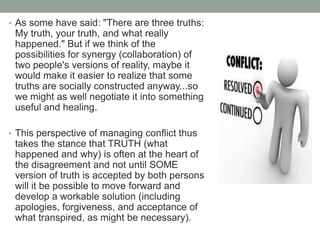 • As some have said: "There are three truths:
My truth, your truth, and what really
happened." But if we think of the
possibilities for synergy (collaboration) of
two people's versions of reality, maybe it
would make it easier to realize that some
truths are socially constructed anyway...so
we might as well negotiate it into something
useful and healing.
• This perspective of managing conflict thus
takes the stance that TRUTH (what
happened and why) is often at the heart of
the disagreement and not until SOME
version of truth is accepted by both persons
will it be possible to move forward and
develop a workable solution (including
apologies, forgiveness, and acceptance of
what transpired, as might be necessary).
 
