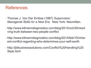 References
• Thomas J. Von Der Embse (1987) Supervision:
Managerial Skills for a New Era. New York: Macmillan.
• http://www.kilmanndiagnostics.com/blog/2012/oct/30/resol
ving-truth-between-two-people-conflict
• http://www.kilmanndiagnostics.com/blog/2014/feb/10/inher
ent-conflict-regarding-who-determines-your-self-worth
• http://jblbusinesssolutions.com/Conflict%20Handling%20
Style.html
 