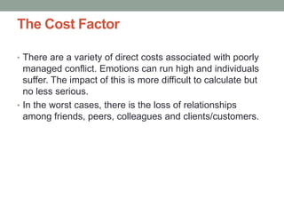 The Cost Factor
• There are a variety of direct costs associated with poorly
managed conflict. Emotions can run high and individuals
suffer. The impact of this is more difficult to calculate but
no less serious.
• In the worst cases, there is the loss of relationships
among friends, peers, colleagues and clients/customers.
 