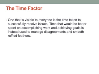 The Time Factor
• One that is visible to everyone is the time taken to
successfully resolve issues. Time that would be better
spent on accomplishing work and achieving goals is
instead used to manage disagreements and smooth
ruffled feathers.
 