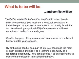 What is to be will be
...and conflict will be
“Conflict is inevitable, but combat is optional.” — Max Lucade
• First and foremost, you must learn to accept conflict as an
inevitable part of your social interactions. – 1 study found that
an overwhelming majority (85%) of employees at all levels
experience conflict to some degree.
• Conflict happens. How you respond to and resolve conflict will
limit or enable your success.
• By embracing conflict as a part of life, you can make the most
of each situation and use it as a learning opportunity or a
leadership opportunity. You can also use it as an opportunity to
transform the situation into something better.
 