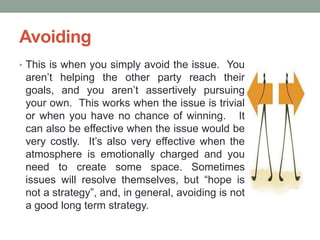 Avoiding
• This is when you simply avoid the issue. You
aren’t helping the other party reach their
goals, and you aren’t assertively pursuing
your own. This works when the issue is trivial
or when you have no chance of winning. It
can also be effective when the issue would be
very costly. It’s also very effective when the
atmosphere is emotionally charged and you
need to create some space. Sometimes
issues will resolve themselves, but ―hope is
not a strategy‖, and, in general, avoiding is not
a good long term strategy.
 
