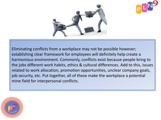 Eliminating conflicts from a workplace may not be possible however;
establishing clear framework for employees will definitely help create a
harmonious environment. Commonly, conflicts exist because people bring to
the jobs different work habits, ethics & cultural differences. Add to this, issues
related to work allocation, promotion opportunities, unclear company goals,
job security, etc. Put together, all of these make the workplace a potential
mine field for interpersonal conflicts.
 