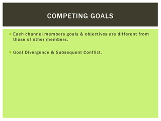 COMPETING GOALS
 Each channel members goals & objectives are different from
those of other members.
 Goal Divergence & Subsequent Conflict.
 