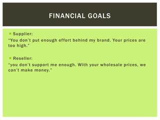 FINANCIAL GOALS
 Supplier:
“You don’t put enough effort behind my brand. Your prices are
too high.”
 Reseller:
“you don’t support me enough. With your wholesale prices, we
can’t make money.”
 