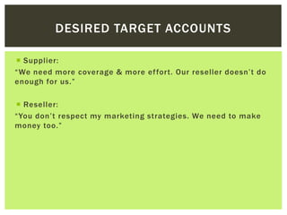 DESIRED TARGET ACCOUNTS
 Supplier:
“We need more coverage & more effort. Our reseller doesn’t do
enough for us.”
 Reseller:
“You don’t respect my marketing strategies. We need to make
money too.”
 