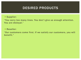DESIRED PRODUCTS
 Supplier:
“You carry too many lines. You don’t give us enough attention.
You are disloyal.”
 Reseller:
“Our customers come first. If we satisfy our customers, you will
benefit.”
 