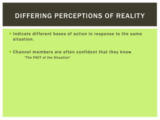 DIFFERING PERCEPTIONS OF REALITY
 Indicate different bases of action in response to the same
situation.
 Channel members are often confident that they know
“The FACT of the Situation”
 