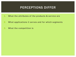 PERCEPTIONS DIFFER
1. What the attributes of the products & service are
2. What applications it serves and for which segments
3. What the competition is
 
