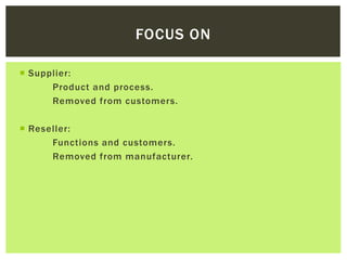 FOCUS ON
 Supplier:
Product and process.
Removed from customers.
 Reseller:
Functions and customers.
Removed from manufacturer.
 